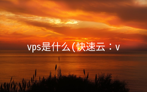 vps是什么(快速云：vps是什么？vps的正确使用方法)